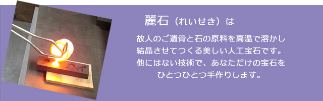 麗石は故人のご遺骨と石の原料を高温で溶かし結晶させてつくる美しい人工宝石です。他にはない技術で、あなただけの宝石をひとつひとつ手作りします